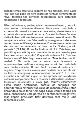 quando temos essa falsa imagem de nós mesmos, este super
"eu" que não pode ter nem expressar nenhum sentimento de
raiva, tornamo-nos perfeitos receptáculos para distúrbios
emocionais e depressão.
Não confundamos, porém, raiva com ressentimento, pois são
duas coisas totalmente diversas. Uma raiva controlada e
expressa da maneira correta é uma coisa; descontrolada e
expressa de modo errado é outra. O apóstolo Paulo fez uma
distinção bem nítida entre a raiva certa e o ressentimento. Ele
comparou a raiva com ódio, malícia, amargura e todas essas
coisas, fazendo diferença entre elas. É interessante notar que
ele usa um tom imperativo ao falar de ira: "Irai-vos, e não
pequeis." (Ef 4.26.) O que Paulo disse não foi: "Está bem, vou
permitir que vocês fiquem com raiva de vez em quando, para
lhes fazer uma concessão." O que ele ordenou foi: "Irem-se,
tenham raiva!" Mas logo acrescentou: "Mas tenham muito
cuidado." Ele sabia que a raiva pode levar-nos a
ressentimentos, malícias e amarguras, se não for controlada
com muito cuidado. O que Paulo estava dizendo era o
seguinte: "Expressem sua raiva, mas cuidado para que ela não
os leve a amarguras, ressentimentos ou ódio." E o mais
estranho em tudo isso é que, se não aprendermos a externar
nossa ira completamente e a resolver a dificuldade, podemos
tornar-nos ressentidos e amar gos. Muitos casamentos
estão sendo destruídos, porque os cônjuges não
aprenderam a externar sua raiva da maneira certa. Estão
deixando a coisa ferver em fogo baixo, com a tampa por
cima, encobrindo uma porção de sentimentos negativos,
mas depois procuram tirar desforra com mil e uma
represálias sutis.
 