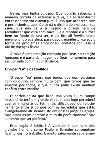 Ire-se, mas tenha cuidado. Quando não sabemos a
maneira correta de externar a raiva, ela se transforma
em ressentimento e amargura. É isso que acontece com
o perfeicionista que não se dá o direito de expressar sua
raiva; que não dá a si mesmo o direito nem de
reconhecer que está com raiva. Ele a reprime e a sufoca
bem no fundo de seu ser, e ela fica ali fervilhando e
envenenando sua alma, para depois manifestar-se sob a
forma de problemas emocionais, conflitos conjugais e
até de doenças físicas.
A raiva é uma emoção colocada por Deus no coração
humano, e é parte da imagem de Deus no homem, para
ser utilizada com fins construtivos.
O Super "Eu" e os Conflitos
O super "eu" pensa que temos que nos relacionar
com os outros sempre muito bem, que temos que ser
amados por todos, e que nunca pode existir nenhum
conflito entre cristãos.
O perfeicionista que fizer uma visita a um campo
missionário terá um grande choque, pois logo perceberá
que os missionários têm mais dificuldade de relacio-
namento entre si do que com os incrédulos que estão
evangelizando ali. Vemos isto em nossas próprias igrejas.
Mas ainda assim persiste o mito do perfeicionista: "Mas
eu tenho que ser perfeito."
Esta noção é bíblica? A verdade é que nem dois
grandes homens como Paulo e Barnabé conseguiram
ficar juntos no trabalho. E muito sabiamente separaram-
 