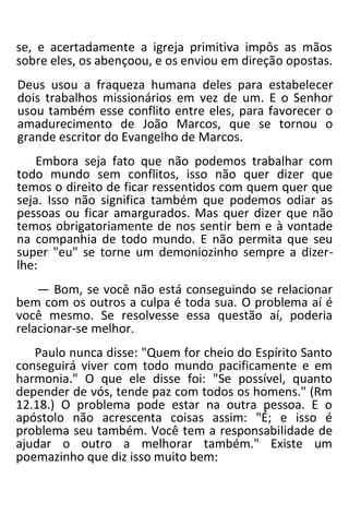 se, e acertadamente a igreja primitiva impôs as mãos
sobre eles, os abençoou, e os enviou em direção opostas.
Deus usou a fraqueza humana deles para estabelecer
dois trabalhos missionários em vez de um. E o Senhor
usou também esse conflito entre eles, para favorecer o
amadurecimento de João Marcos, que se tornou o
grande escritor do Evangelho de Marcos.
Embora seja fato que não podemos trabalhar com
todo mundo sem conflitos, isso não quer dizer que
temos o direito de ficar ressentidos com quem quer que
seja. Isso não significa também que podemos odiar as
pessoas ou ficar amargurados. Mas quer dizer que não
temos obrigatoriamente de nos sentir bem e à vontade
na companhia de todo mundo. E não permita que seu
super "eu" se torne um demoniozinho sempre a dizer-
lhe:
— Bom, se você não está conseguindo se relacionar
bem com os outros a culpa é toda sua. O problema aí é
você mesmo. Se resolvesse essa questão aí, poderia
relacionar-se melhor.
Paulo nunca disse: "Quem for cheio do Espírito Santo
conseguirá viver com todo mundo pacificamente e em
harmonia." O que ele disse foi: "Se possível, quanto
depender de vós, tende paz com todos os homens." (Rm
12.18.) O problema pode estar na outra pessoa. E o
apóstolo não acrescenta coisas assim: "É; e isso é
problema seu também. Você tem a responsabilidade de
ajudar o outro a melhorar também." Existe um
poemazinho que diz isso muito bem:
 