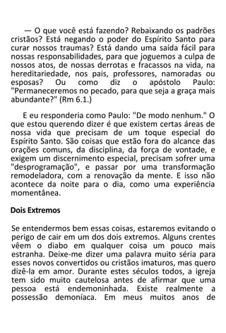 — O que você está fazendo? Rebaixando os padrões
cristãos? Está negando o poder do Espírito Santo para
curar nossos traumas? Está dando uma saída fácil para
nossas responsabilidades, para que joguemos a culpa de
nossos atos, de nossas derrotas e fracassos na vida, na
hereditariedade, nos pais, professores, namoradas ou
esposas? Ou como diz o apóstolo Paulo:
"Permaneceremos no pecado, para que seja a graça mais
abundante?" (Rm 6.1.)
E eu responderia como Paulo: "De modo nenhum." O
que estou querendo dizer é que existem certas áreas de
nossa vida que precisam de um toque especial do
Espírito Santo. São coisas que estão fora do alcance das
orações comuns, da disciplina, da força de vontade, e
exigem um discernimento especial, precisam sofrer uma
"desprogramação", e passar por uma transformação
remodeladora, com a renovação da mente. E isso não
acontece da noite para o dia, como uma experiência
momentânea.
Dois Extremos
Se entendermos bem essas coisas, estaremos evitando o
perigo de cair em um dos dois extremos. Alguns crentes
vêem o diabo em qualquer coisa um pouco mais
estranha. Deixe-me dizer uma palavra muito séria para
esses novos convertidos ou cristãos imaturos, mas quero
dizê-la em amor. Durante estes séculos todos, a igreja
tem sido muito cautelosa antes de afirmar que uma
pessoa está endemoninhada. Existe realmente a
possessão demoníaca. Em meus muitos anos de
 