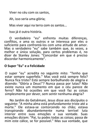 Viver no céu com os santos,
Ah, isso seria uma glória;
Mas viver aqui na terra com os santos...
Isso já é outra história.
O verdadeiro "eu" enfrenta muitas diferenças,
conflitos, e ama os outros e se interessa por eles o
suficiente para confrontá-los com uma atitude de amor.
Mas o verdadeiro "eu" sabe também que, às vezes, a
melhor e única solução, para certos problemas é, no
dizer de Stanley Jones: "Concordar em que é preciso
discordar harmonicamente".
O Super "Eu" e a Felicidade
O super "eu" acredita no seguinte mito: "Tenho que
estar sempre superfeliz." Mas você está sempre feliz?
Nunca fica triste? Está sempre borbulhando de alegria e
dizendo: "Glória a Deus!"? Nunca passa por lutas? Não
existe nunca um momento em que o céu parece de
ferro? Não há ocasiões em que você faz as coisas
simplesmente por dever, sem sentir nenhuma alegria?
No Jardim do Getsêmani, Jesus disse aos discípulos o
seguinte: "A minha alma está profundamente triste até a
morte." Ele estava-se contorcendo no chão; estava
transpirando abundantemente numa terrível luta
interior entre suas emoções e sua vontade. Suas
emoções diziam: "Pai, tu podes todas as coisas; passa de
mim este cálice, se for possível." Mas sua vontade, que
 