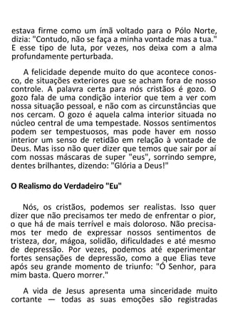 estava firme como um ímã voltado para o Pólo Norte,
dizia: "Contudo, não se faça a minha vontade mas a tua."
E esse tipo de luta, por vezes, nos deixa com a alma
profundamente perturbada.
A felicidade depende muito do que acontece conos-
co, de situações exteriores que se acham fora de nosso
controle. A palavra certa para nós cristãos é gozo. O
gozo fala de uma condição interior que tem a ver com
nossa situação pessoal, e não com as circunstâncias que
nos cercam. O gozo é aquela calma interior situada no
núcleo central de uma tempestade. Nossos sentimentos
podem ser tempestuosos, mas pode haver em nosso
interior um senso de retidão em relação à vontade de
Deus. Mas isso não quer dizer que temos que sair por aí
com nossas máscaras de super "eus", sorrindo sempre,
dentes brilhantes, dizendo: "Glória a Deus!"
O Realismo do Verdadeiro "Eu"
Nós, os cristãos, podemos ser realistas. Isso quer
dizer que não precisamos ter medo de enfrentar o pior,
o que há de mais terrível e mais doloroso. Não precisa-
mos ter medo de expressar nossos sentimentos de
tristeza, dor, mágoa, solidão, dificuldades e até mesmo
de depressão. Por vezes, podemos até experimentar
fortes sensações de depressão, como a que Elias teve
após seu grande momento de triunfo: "Ó Senhor, para
mim basta. Quero morrer."
A vida de Jesus apresenta uma sinceridade muito
cortante — todas as suas emoções são registradas
 
