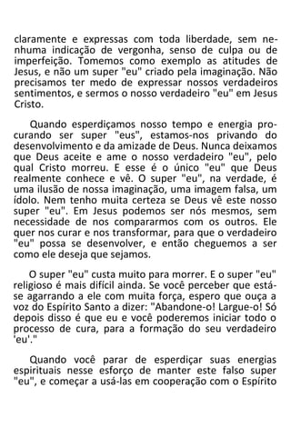 claramente e expressas com toda liberdade, sem ne-
nhuma indicação de vergonha, senso de culpa ou de
imperfeição. Tomemos como exemplo as atitudes de
Jesus, e não um super "eu" criado pela imaginação. Não
precisamos ter medo de expressar nossos verdadeiros
sentimentos, e sermos o nosso verdadeiro "eu" em Jesus
Cristo.
Quando esperdiçamos nosso tempo e energia pro-
curando ser super "eus", estamos-nos privando do
desenvolvimento e da amizade de Deus. Nunca deixamos
que Deus aceite e ame o nosso verdadeiro "eu", pelo
qual Cristo morreu. E esse é o único "eu" que Deus
realmente conhece e vê. O super "eu", na verdade, é
uma ilusão de nossa imaginação, uma imagem falsa, um
ídolo. Nem tenho muita certeza se Deus vê este nosso
super "eu". Em Jesus podemos ser nós mesmos, sem
necessidade de nos compararmos com os outros. Ele
quer nos curar e nos transformar, para que o verdadeiro
"eu" possa se desenvolver, e então cheguemos a ser
como ele deseja que sejamos.
O super "eu" custa muito para morrer. E o super "eu"
religioso é mais difícil ainda. Se você perceber que está-
se agarrando a ele com muita força, espero que ouça a
voz do Espírito Santo a dizer: "Abandone-o! Largue-o! Só
depois disso é que eu e você poderemos iniciar todo o
processo de cura, para a formação do seu verdadeiro
'eu'."
Quando você parar de esperdiçar suas energias
espirituais nesse esforço de manter este falso super
"eu", e começar a usá-las em cooperação com o Espírito
 