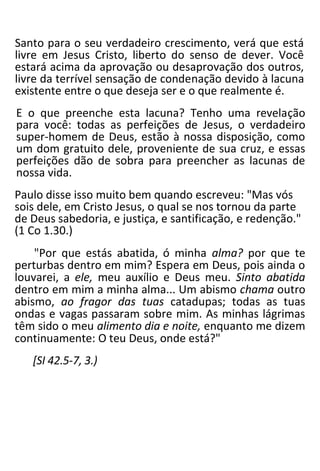 Santo para o seu verdadeiro crescimento, verá que está
livre em Jesus Cristo, liberto do senso de dever. Você
estará acima da aprovação ou desaprovação dos outros,
livre da terrível sensação de condenação devido à lacuna
existente entre o que deseja ser e o que realmente é.
E o que preenche esta lacuna? Tenho uma revelação
para você: todas as perfeições de Jesus, o verdadeiro
super-homem de Deus, estão à nossa disposição, como
um dom gratuito dele, proveniente de sua cruz, e essas
perfeições dão de sobra para preencher as lacunas de
nossa vida.
Paulo disse isso muito bem quando escreveu: "Mas vós
sois dele, em Cristo Jesus, o qual se nos tornou da parte
de Deus sabedoria, e justiça, e santificação, e redenção."
(1 Co 1.30.)
"Por que estás abatida, ó minha alma? por que te
perturbas dentro em mim? Espera em Deus, pois ainda o
louvarei, a ele, meu auxílio e Deus meu. Sinto abatida
dentro em mim a minha alma... Um abismo chama outro
abismo, ao fragor das tuas catadupas; todas as tuas
ondas e vagas passaram sobre mim. As minhas lágrimas
têm sido o meu alimento dia e noite, enquanto me dizem
continuamente: O teu Deus, onde está?"
[SI 42.5-7, 3.)
 