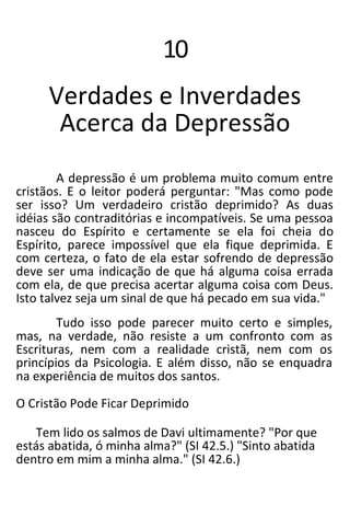10
Verdades e Inverdades
Acerca da Depressão
A depressão é um problema muito comum entre
cristãos. E o leitor poderá perguntar: "Mas como pode
ser isso? Um verdadeiro cristão deprimido? As duas
idéias são contraditórias e incompatíveis. Se uma pessoa
nasceu do Espírito e certamente se ela foi cheia do
Espírito, parece impossível que ela fique deprimida. E
com certeza, o fato de ela estar sofrendo de depressão
deve ser uma indicação de que há alguma coisa errada
com ela, de que precisa acertar alguma coisa com Deus.
Isto talvez seja um sinal de que há pecado em sua vida."
Tudo isso pode parecer muito certo e simples,
mas, na verdade, não resiste a um confronto com as
Escrituras, nem com a realidade cristã, nem com os
princípios da Psicologia. E além disso, não se enquadra
na experiência de muitos dos santos.
O Cristão Pode Ficar Deprimido
Tem lido os salmos de Davi ultimamente? "Por que
estás abatida, ó minha alma?" (SI 42.5.) "Sinto abatida
dentro em mim a minha alma." (SI 42.6.)
 