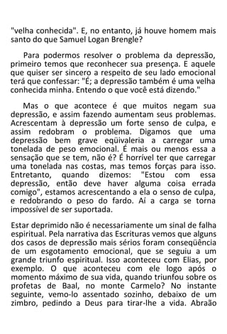 "velha conhecida". E, no entanto, já houve homem mais
santo do que Samuel Logan Brengle?
Para podermos resolver o problema da depressão,
primeiro temos que reconhecer sua presença. E aquele
que quiser ser sincero a respeito de seu lado emocional
terá que confessar: "É; a depressão também é uma velha
conhecida minha. Entendo o que você está dizendo."
Mas o que acontece é que muitos negam sua
depressão, e assim fazendo aumentam seus problemas.
Acrescentam à depressão um forte senso de culpa, e
assim redobram o problema. Digamos que uma
depressão bem grave eqüivaleria a carregar uma
tonelada de peso emocional. É mais ou menos essa a
sensação que se tem, não é? É horrível ter que carregar
uma tonelada nas costas, mas temos forças para isso.
Entretanto, quando dizemos: "Estou com essa
depressão, então deve haver alguma coisa errada
comigo", estamos acrescentando a ela o senso de culpa,
e redobrando o peso do fardo. Aí a carga se torna
impossível de ser suportada.
Estar deprimido não é necessariamente um sinal de falha
espiritual. Pela narrativa das Escrituras vemos que alguns
dos casos de depressão mais sérios foram conseqüência
de um esgotamento emocional, que se seguiu a um
grande triunfo espiritual. Isso aconteceu com Elias, por
exemplo. O que aconteceu com ele logo após o
momento máximo de sua vida, quando triunfou sobre os
profetas de Baal, no monte Carmelo? No instante
seguinte, vemo-lo assentado sozinho, debaixo de um
zimbro, pedindo a Deus para tirar-lhe a vida. Abraão
 