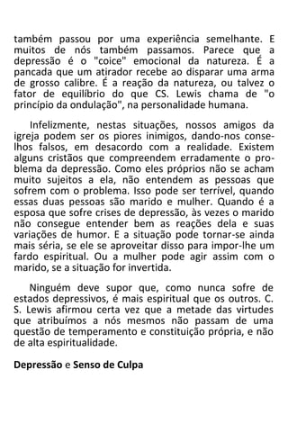 também passou por uma experiência semelhante. E
muitos de nós também passamos. Parece que a
depressão é o "coice" emocional da natureza. É a
pancada que um atirador recebe ao disparar uma arma
de grosso calibre. É a reação da natureza, ou talvez o
fator de equilíbrio do que CS. Lewis chama de "o
princípio da ondulação", na personalidade humana.
Infelizmente, nestas situações, nossos amigos da
igreja podem ser os piores inimigos, dando-nos conse-
lhos falsos, em desacordo com a realidade. Existem
alguns cristãos que compreendem erradamente o pro-
blema da depressão. Como eles próprios não se acham
muito sujeitos a ela, não entendem as pessoas que
sofrem com o problema. Isso pode ser terrível, quando
essas duas pessoas são marido e mulher. Quando é a
esposa que sofre crises de depressão, às vezes o marido
não consegue entender bem as reações dela e suas
variações de humor. E a situação pode tornar-se ainda
mais séria, se ele se aproveitar disso para impor-lhe um
fardo espiritual. Ou a mulher pode agir assim com o
marido, se a situação for invertida.
Ninguém deve supor que, como nunca sofre de
estados depressivos, é mais espiritual que os outros. C.
S. Lewis afirmou certa vez que a metade das virtudes
que atribuímos a nós mesmos não passam de uma
questão de temperamento e constituição própria, e não
de alta espiritualidade.
Depressão e Senso de Culpa
 