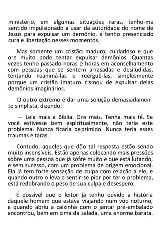 ministério, em algumas situações raras, tenho-me
sentido impulsionado a usar da autoridade do nome de
Jesus para expulsar um demônio, e tenho presenciado
cura e libertação nesses momentos.
Mas somente um cristão maduro, cuidadoso e que
ore muito pode tentar expulsar demônios. Quantas
vezes tenho passado horas e horas em aconselhamento
com pessoas que se sentem arrasadas e desiludidas,
tentando reanimá-las e reerguê-las, simplesmente
porque um cristão imaturo cismou de expulsar delas
demônios imaginários.
O outro extremo é dar uma solução demasiadamen-
te simplista, dizendo:
— Leia mais a Bíblia. Ore mais. Tenha mais fé. Se
você estivesse bem espiritualmente, não teria este
problema. Nunca ficaria deprimido. Nunca teria esses
traumas e taras.
Contudo, aqueles que dão tal resposta estão sendo
muito insensíveis. Estão apenas colocando mais pressões
sobre uma pessoa que já sofre muito e que está lutando,
e sem sucesso, com um problema de origem emocional.
Ela já tem forte sensação de culpa com relação a ele; e
quando outro o leva a sentir-se pior por ter o problema,
está redobrando o peso de sua culpa e desespero.
É possível que o leitor já tenho ouvido a história
daquele homem que estava viajando num vôo noturno,
e quando abriu a caixinha com o jantar pré-embalado
encontrou, bem em cima da salada, uma enorme barata.
 
