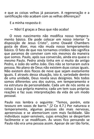 e que as coisas velhas já passaram. A regeneração e a
santificação não acabam com as velhas diferenças?
E a minha resposta é:
— Não! E graças a Deus que não acaba!
O novo nascimento não modifica nosso tempera-
mento básico. Ele pode colocar em nosso interior "a
disposição de Jesus Cristo", como Oswald Chambers
gosta de dizer, mas não muda nosso temperamento
básico. O fato de que nos tornamos cristãos não significa
que paramos de conviver com nós mesmos da maneira
que somos. Paulo, após sua conversão, ainda era quase o
mesmo Paulo. Pedro ainda tinha em si muito do antigo
Pedro, e João do velho João. Eles não se tornaram outra
pessoa. No plano de Deus não existem duas coisas iguais.
Não existem dois flocos de neve que sejam exatamente
iguais. E através dessa situação, isto é, variedade dentro
de uma unidade, Deus revela seus desígnios. Nós todos
somos diferentes uns dos outros, em temperamento e
na estrutura da personalidade. Cada um de nós sente as
coisas à sua própria maneira; cada um tem suas próprias
reações e faz suas interpretações da vida de um modo
pessoal.
Paulo nos lembra o seguinte: "Temos, porém, este
tesouro em vasos de barro." [2 Co 4.7.) Por natureza e
temperamento, algumas pessoas são mais nervosas,
apreensivas e se atemorizam com mais facilidade. São
indivíduos super-sensíveis, cujas emoções se despertam
facilmente e se modificam. Às vezes fico pensando se
Paulo não era uma pessoa assim. Apesar de ser tão forte,
 