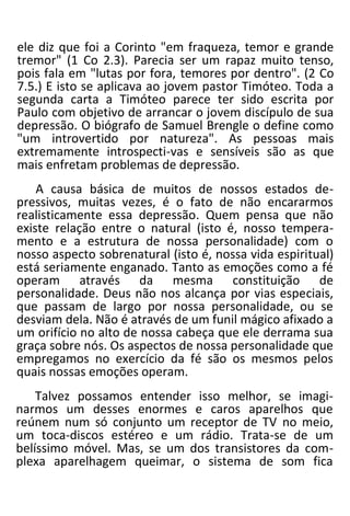 ele diz que foi a Corinto "em fraqueza, temor e grande
tremor" (1 Co 2.3). Parecia ser um rapaz muito tenso,
pois fala em "lutas por fora, temores por dentro". (2 Co
7.5.) E isto se aplicava ao jovem pastor Timóteo. Toda a
segunda carta a Timóteo parece ter sido escrita por
Paulo com objetivo de arrancar o jovem discípulo de sua
depressão. O biógrafo de Samuel Brengle o define como
"um introvertido por natureza". As pessoas mais
extremamente introspecti-vas e sensíveis são as que
mais enfretam problemas de depressão.
A causa básica de muitos de nossos estados de-
pressivos, muitas vezes, é o fato de não encararmos
realisticamente essa depressão. Quem pensa que não
existe relação entre o natural (isto é, nosso tempera-
mento e a estrutura de nossa personalidade) com o
nosso aspecto sobrenatural (isto é, nossa vida espiritual)
está seriamente enganado. Tanto as emoções como a fé
operam através da mesma constituição de
personalidade. Deus não nos alcança por vias especiais,
que passam de largo por nossa personalidade, ou se
desviam dela. Não é através de um funil mágico afixado a
um orifício no alto de nossa cabeça que ele derrama sua
graça sobre nós. Os aspectos de nossa personalidade que
empregamos no exercício da fé são os mesmos pelos
quais nossas emoções operam.
Talvez possamos entender isso melhor, se imagi-
narmos um desses enormes e caros aparelhos que
reúnem num só conjunto um receptor de TV no meio,
um toca-discos estéreo e um rádio. Trata-se de um
belíssimo móvel. Mas, se um dos transistores da com-
plexa aparelhagem queimar, o sistema de som fica
 