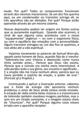 mudo. Por quê? Todos os componentes funcionam
através dos mesmos mecanismos. Se um dos fios queima
aqui, ou um condensador ou transistor estraga ali, os
três aparelhos vão ser afetados. Por quê? Porque estão
operando através de um mesmo sistema.
Nossas depressões podem ter origem em fontes outras
que as puramente espirituais. Quando elas ocorrem, é
sinal de que alguma coisa aconteceu com o nosso
"equipamento" orgânico — ou com o organismo físico,
ou com o equilíbrio das emoções com a personalidade.
Algum transistor estragou-se; um dos fios se queimou, e
isso afeta até a vida espiritual.
Vejamos novamente as palavras de Samuel Bren-gle,
aquele santo homem de Deus, quando fala de si mesmo:
"Sobreveio-me uma tristeza e depressão como nunca
tinha sentido antes... Parecia que Deus não existia.
Parecia que o túmulo era minha meta interminável. A
vida perdeu toda a sua glória, seu encanto e significado...
E a oração não me trazia nenhum alívio; parecia que eu
havia perdido o espírito de oração, o poder de orar."
(Portrait of a Prophet.)
Continuando a aplicar a ilustração anterior, sabemos
que a fonte de energia não apresenta nenhum
problema; o amor de Deus ainda estava sendo enviado.
A estação de rádio emitia belas músicas e a transmissora
de televisão também mandava imagens perfeitas, mas o
som era um chiado constante, e a imagem estava cheia
de "chuviscos". Por quê? Porque alguma coisa estava
errada com o aparelho receptor.
 