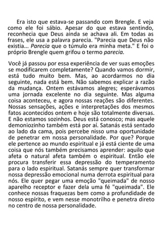 Era isto que estava-se passando com Brengle. E veja
como ele foi sábio. Apesar do que estava sentindo,
reconhecia que Deus ainda se achava ali. Em todas as
frases, ele usa a palavra parecia. "Parecia que Deus não
existia... Parecia que o túmulo era minha meta." E foi o
próprio Brengle quem grifou o termo parecia.
Você já passou por essa experiência de ver suas emoções
se modificarem completamente? Quando vamos dormir,
está tudo muito bem. Mas, ao acordarmos no dia
seguinte, nada está bem. Não sabemos explicar a razão
da mudança. Ontem estávamos alegres; esperávamos
uma jornada excelente no dia seguinte. Mas alguma
coisa aconteceu, e agora nossas reações são diferentes.
Nossas sensações, ações e interpretações dos mesmos
fatos acontecidos ontem e hoje são totalmente diversas.
E não estamos sozinhos. Deus está conosco; mas aquele
demoniozinho também está por aí. Satanás está sentado
ao lado da cama, pois percebe nisso uma oportunidade
de penetrar em nossa personalidade. Por que? Porque
ele pertence ao mundo espiritual e já está ciente de uma
coisa que nós também precisamos aprender: aquilo que
afeta o natural afeta também o espiritual. Então ele
procura transferir essa depressão do temperamento
para o lado espiritual. Satanás sempre quer transformar
nossa depressão emocional numa derrota espiritual para
nós. Ele quer pegar uma emoção "queimada" de nosso
aparelho receptor e fazer dela uma fé "queimada". Ele
conhece nossas fraquezas bem como a profundidade de
nosso espírito, e vem nesse monotrilho e penetra direto
no centro de nossa personalidade.
 