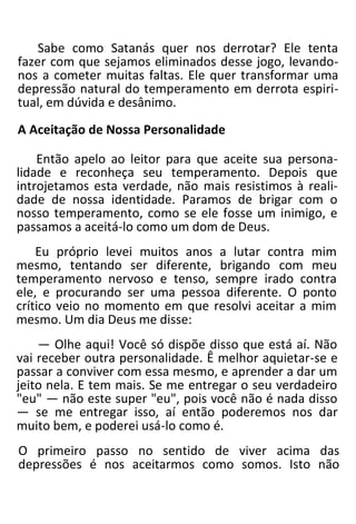 Sabe como Satanás quer nos derrotar? Ele tenta
fazer com que sejamos eliminados desse jogo, levando-
nos a cometer muitas faltas. Ele quer transformar uma
depressão natural do temperamento em derrota espiri-
tual, em dúvida e desânimo.
A Aceitação de Nossa Personalidade
Então apelo ao leitor para que aceite sua persona-
lidade e reconheça seu temperamento. Depois que
introjetamos esta verdade, não mais resistimos à reali-
dade de nossa identidade. Paramos de brigar com o
nosso temperamento, como se ele fosse um inimigo, e
passamos a aceitá-lo como um dom de Deus.
Eu próprio levei muitos anos a lutar contra mim
mesmo, tentando ser diferente, brigando com meu
temperamento nervoso e tenso, sempre irado contra
ele, e procurando ser uma pessoa diferente. O ponto
crítico veio no momento em que resolvi aceitar a mim
mesmo. Um dia Deus me disse:
— Olhe aqui! Você só dispõe disso que está aí. Não
vai receber outra personalidade. Ê melhor aquietar-se e
passar a conviver com essa mesmo, e aprender a dar um
jeito nela. E tem mais. Se me entregar o seu verdadeiro
"eu" — não este super "eu", pois você não é nada disso
— se me entregar isso, aí então poderemos nos dar
muito bem, e poderei usá-lo como é.
O primeiro passo no sentido de viver acima das
depressões é nos aceitarmos como somos. Isto não
 