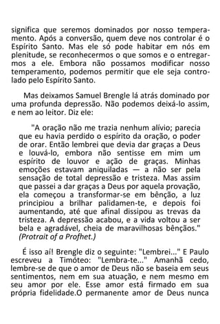 significa que seremos dominados por nosso tempera-
mento. Após a conversão, quem deve nos controlar é o
Espírito Santo. Mas ele só pode habitar em nós em
plenitude, se reconhecermos o que somos e o entregar-
mos a ele. Embora não possamos modificar nosso
temperamento, podemos permitir que ele seja contro-
lado pelo Espírito Santo.
Mas deixamos Samuel Brengle lá atrás dominado por
uma profunda depressão. Não podemos deixá-lo assim,
e nem ao leitor. Diz ele:
"A oração não me trazia nenhum alívio; parecia
que eu havia perdido o espírito da oração, o poder
de orar. Então lembrei que devia dar graças a Deus
e louvá-lo, embora não sentisse em mim um
espírito de louvor e ação de graças. Minhas
emoções estavam aniquiladas — a não ser pela
sensação de total depressão e tristeza. Mas assim
que passei a dar graças a Deus por aquela provação,
ela começou a transformar-se em bênção, a luz
principiou a brilhar palidamen-te, e depois foi
aumentando, até que afinal dissipou as trevas da
tristeza. A depressão acabou, e a vida voltou a ser
bela e agradável, cheia de maravilhosas bênçãos."
(Protrait of a Profhet.)
É isso aí! Brengle diz o seguinte: "Lembrei..." E Paulo
escreveu a Timóteo: "Lembra-te..." Amanhã cedo,
lembre-se de que o amor de Deus não se baseia em seus
sentimentos, nem em sua atuação, e nem mesmo em
seu amor por ele. Esse amor está firmado em sua
própria fidelidade.O permanente amor de Deus nunca
 