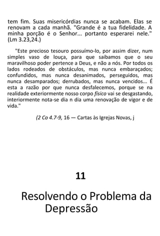 tem fim. Suas misericórdias nunca se acabam. Elas se
renovam a cada manhã. "Grande é a tua fidelidade. A
minha porção é o Senhor... portanto esperarei nele."
(Lm 3.23,24.)
"Este precioso tesouro possuímo-lo, por assim dizer, num
simples vaso de louça, para que saibamos que o seu
maravilhoso poder pertence a Deus, e não a nós. Por todos os
lados rodeados de obstáculos, mas nunca embaraçados;
confundidos, mas nunca desanimados, perseguidos, mas
nunca desamparados; derrubados, mas nunca vencidos... É
esta a razão por que nunca desfalecemos, porque se na
realidade exteriormente nosso corpo físico vai se desgastando,
interiormente nota-se dia n dia uma renovação de vigor e de
vida."
(2 Co 4.7-9, 16 — Cartas às Igrejas Novas, j
11
Resolvendo o Problema da
Depressão
 