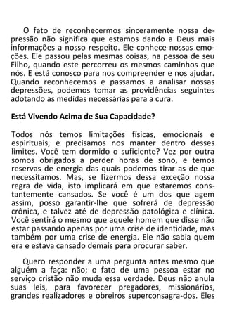 O fato de reconhecermos sinceramente nossa de-
pressão não significa que estamos dando a Deus mais
informações a nosso respeito. Ele conhece nossas emo-
ções. Ele passou pelas mesmas coisas, na pessoa de seu
Filho, quando este percorreu os mesmos caminhos que
nós. E está conosco para nos compreender e nos ajudar.
Quando reconhecemos e passamos a analisar nossas
depressões, podemos tomar as providências seguintes
adotando as medidas necessárias para a cura.
Está Vivendo Acima de Sua Capacidade?
Todos nós temos limitações físicas, emocionais e
espirituais, e precisamos nos manter dentro desses
limites. Você tem dormido o suficiente? Vez por outra
somos obrigados a perder horas de sono, e temos
reservas de energia das quais podemos tirar as de que
necessitamos. Mas, se fizermos dessa exceção nossa
regra de vida, isto implicará em que estaremos cons-
tantemente cansados. Se você é um dos que agem
assim, posso garantir-lhe que sofrerá de depressão
crônica, e talvez até de depressão patológica e clínica.
Você sentirá o mesmo que aquele homem que disse não
estar passando apenas por uma crise de identidade, mas
também por uma crise de energia. Ele não sabia quem
era e estava cansado demais para procurar saber.
Quero responder a uma pergunta antes mesmo que
alguém a faça: não; o fato de uma pessoa estar no
serviço cristão não muda essa verdade. Deus não anula
suas leis, para favorecer pregadores, missionários,
grandes realizadores e obreiros superconsagra-dos. Eles
 