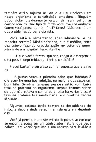 também estão sujeitos às leis que Deus colocou em
nosso organismo e constituição emocional. Ninguém
pode violar assiduamente estas leis, sem sofrer as
conseqüências. Que tipo de fardo você leva nos ombros?
Quem você pensa que é, afinal? Deus? Aliás, este é um
dos problemas do perfeicionista.
Você está-se alimentando adequadamente, e de
maneira correta? Minha sobrinha, que é médica, certa
vez esteve fazendo especialização no setor de emer-
gência de um hospital. Perguntei-lhe:
— O que vocês fazem, quando chega à emergência
uma pessoa deprimida, que tentou o suicídio?
Fiquei bastante surpreso com a resposta que ela me
deu.
— Algumas vezes a primeira coisa que fazemos é
oferecer-lhe uma boa refeição, na maioria dos casos um
bom bife. Geralmente essas pessoas estão com baixa
taxa de proteína no organismo. Depois ficamos saben
do que não estavam comendo direito há vários dias. A
taxa de proteína fica muito baixa, e o nível de depres
são sobe.
Algumas pessoas estão sempre se descuidando do
físico, e depois ainda se admiram de estarem deprimi-
das.
Você já pensou que este estado depresssivo em que
se encontra possa ser um controlador natural que Deus
colocou em você? que isso é um recurso para levá-lo a
 
