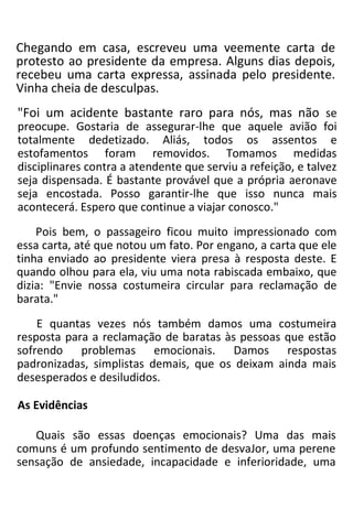 Chegando em casa, escreveu uma veemente carta de
protesto ao presidente da empresa. Alguns dias depois,
recebeu uma carta expressa, assinada pelo presidente.
Vinha cheia de desculpas.
"Foi um acidente bastante raro para nós, mas não se
preocupe. Gostaria de assegurar-lhe que aquele avião foi
totalmente dedetizado. Aliás, todos os assentos e
estofamentos foram removidos. Tomamos medidas
disciplinares contra a atendente que serviu a refeição, e talvez
seja dispensada. É bastante provável que a própria aeronave
seja encostada. Posso garantir-lhe que isso nunca mais
acontecerá. Espero que continue a viajar conosco."
Pois bem, o passageiro ficou muito impressionado com
essa carta, até que notou um fato. Por engano, a carta que ele
tinha enviado ao presidente viera presa à resposta deste. E
quando olhou para ela, viu uma nota rabiscada embaixo, que
dizia: "Envie nossa costumeira circular para reclamação de
barata."
E quantas vezes nós também damos uma costumeira
resposta para a reclamação de baratas às pessoas que estão
sofrendo problemas emocionais. Damos respostas
padronizadas, simplistas demais, que os deixam ainda mais
desesperados e desiludidos.
As Evidências
Quais são essas doenças emocionais? Uma das mais
comuns é um profundo sentimento de desvaJor, uma perene
sensação de ansiedade, incapacidade e inferioridade, uma
 