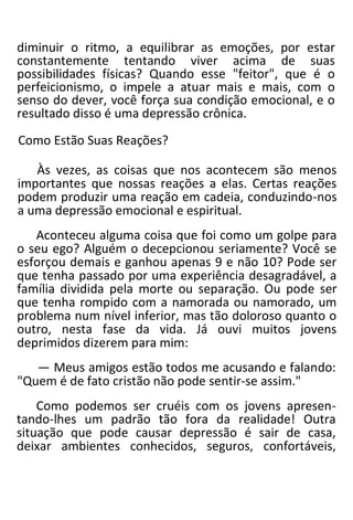 diminuir o ritmo, a equilibrar as emoções, por estar
constantemente tentando viver acima de suas
possibilidades físicas? Quando esse "feitor", que é o
perfeicionismo, o impele a atuar mais e mais, com o
senso do dever, você força sua condição emocional, e o
resultado disso é uma depressão crônica.
Como Estão Suas Reações?
Às vezes, as coisas que nos acontecem são menos
importantes que nossas reações a elas. Certas reações
podem produzir uma reação em cadeia, conduzindo-nos
a uma depressão emocional e espiritual.
Aconteceu alguma coisa que foi como um golpe para
o seu ego? Alguém o decepcionou seriamente? Você se
esforçou demais e ganhou apenas 9 e não 10? Pode ser
que tenha passado por uma experiência desagradável, a
família dividida pela morte ou separação. Ou pode ser
que tenha rompido com a namorada ou namorado, um
problema num nível inferior, mas tão doloroso quanto o
outro, nesta fase da vida. Já ouvi muitos jovens
deprimidos dizerem para mim:
— Meus amigos estão todos me acusando e falando:
"Quem é de fato cristão não pode sentir-se assim."
Como podemos ser cruéis com os jovens apresen-
tando-lhes um padrão tão fora da realidade! Outra
situação que pode causar depressão é sair de casa,
deixar ambientes conhecidos, seguros, confortáveis,
 