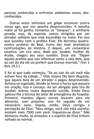 pessoas conhecidas e enfrentar ambientes novos, des-
conhecidos.
Outras vezes sofremos um golpe incomum contra
nosso ego, que nos apanha desprevenidos. A batalha
maior já foi ganha; tomamos os "tanques", a artilharia
pesada, mas, de repente, somos atingidos por um
atirador solitário que está escondido no mato. Foi isso
que sucedeu com o profeta Elias. Ele derrotou quatro-
centos profetas de Baal, numa das mais dramáticas
confrontações da História. E depois, um comentário
cáustico, um tiro seco, dado por Jezabel, mulher de
Acabe, chegou aos seus ouvidos. Disse ela: "Digam
àquele profeta que vou infernizar tanto a vida dele, que
ao cair do dia ele vai preferir que tivesse morrido." (Ver 1
Reis 19.2.)
E foi aí que tudo começou. "Se ao cair do sol você não
estiver fora da cidade..." Elias estava tão bem disposto,
que aquela bala de um atirador o pegou desprevenido.
Achava-se esgotado, devido às horas e horas que passara
em oração, luta e cansaço. Ao ser atingido pelo tiro de
Jezabel, entrou numa depressão suicida. Então Deus
aplicou-lhe a técnica do setor de emergência do hospital.
Primeiro, mandou alguns corvos levarem para ele
alimento, com proteína; isso foi seguido de um
necessário sono. Depois, então, Deus corrigiu a
percepção de Elias: "Meu amigo, você não está sozinho;
existem mais 7500 com você. Esqueceu-se disso." Não
demorou muito, as emoções e o espírito de Elias tinham
voltado ao normal.
 