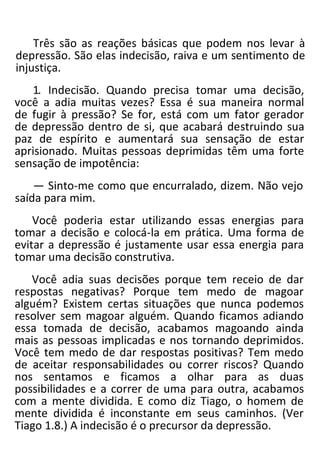 Três são as reações básicas que podem nos levar à
depressão. São elas indecisão, raiva e um sentimento de
injustiça.
1. Indecisão. Quando precisa tomar uma decisão,
você a adia muitas vezes? Essa é sua maneira normal
de fugir à pressão? Se for, está com um fator gerador
de depressão dentro de si, que acabará destruindo sua
paz de espírito e aumentará sua sensação de estar
aprisionado. Muitas pessoas deprimidas têm uma forte
sensação de impotência:
— Sinto-me como que encurralado, dizem. Não vejo
saída para mim.
Você poderia estar utilizando essas energias para
tomar a decisão e colocá-la em prática. Uma forma de
evitar a depressão é justamente usar essa energia para
tomar uma decisão construtiva.
Você adia suas decisões porque tem receio de dar
respostas negativas? Porque tem medo de magoar
alguém? Existem certas situações que nunca podemos
resolver sem magoar alguém. Quando ficamos adiando
essa tomada de decisão, acabamos magoando ainda
mais as pessoas implicadas e nos tornando deprimidos.
Você tem medo de dar respostas positivas? Tem medo
de aceitar responsabilidades ou correr riscos? Quando
nos sentamos e ficamos a olhar para as duas
possibilidades e a correr de uma para outra, acabamos
com a mente dividida. E como diz Tiago, o homem de
mente dividida é inconstante em seus caminhos. (Ver
Tiago 1.8.) A indecisão é o precursor da depressão.
 