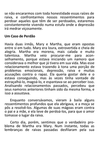 se não encararmos com toda honestidade essas raízes de
raiva, e confrontarmos nossos ressentimentos para
perdoar aqueles que têm de ser perdoados, estaremos
constantemente vivendo numa estufa onde a depressão
irá medrar viçosamente.
Um Caso de Perdão
Havia duas irmãs, Mary e Martha, que eram opostas
entre si em tudo. Mary era loura, extrovertida e cheia de
alegria. Martha era morena, mais calada e muito
talentosa. Martha veio procurar-me para acon-
selhamento, porque estava iniciando um namoro que
considerava o melhor que já tivera em sua vida. Mas esse
relacionamento estava trazendo à tona uma porção de
problemas emocionais, depressão, raiva e muitas
acusações contra o rapaz. Ela queria gostar dele e o
estava conseguindo, mas às vezes tinha vontade de
estraçalhá-lo, magoá-lo, e espantava-se ao perceber isso.
Analisando relacionamentos passados, percebeu que
seus namoros anteriores tinham sido da mesma forma, e
isso a assustava.
Enquanto conversávamos, vieram à baila alguns
ressentimentos profundos que ela abrigava, e a moça se
pôs a resolvê-los. Algumas de suas mágoas eram contra
o pai e a mãe, e ela teve de perdoá-los, para que o amor
tomasse o lugar da raiva.
Certo dia, porém, sentimos que o verdadeiro pro-
blema de Martha era Mary. Num instante, todas as
lembranças de raivas passadas desfilaram pela sua
 