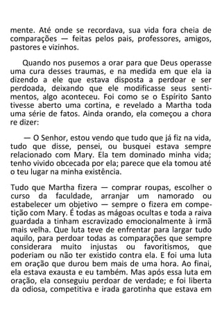 mente. Até onde se recordava, sua vida fora cheia de
comparações — feitas pelos pais, professores, amigos,
pastores e vizinhos.
Quando nos pusemos a orar para que Deus operasse
uma cura desses traumas, e na medida em que ela ia
dizendo a ele que estava disposta a perdoar e ser
perdoada, deixando que ele modificasse seus senti-
mentos, algo aconteceu. Foi como se o Espírito Santo
tivesse aberto uma cortina, e revelado a Martha toda
uma série de fatos. Ainda orando, ela começou a chora
re dizer:
— O Senhor, estou vendo que tudo que já fiz na vida,
tudo que disse, pensei, ou busquei estava sempre
relacionado com Mary. Ela tem dominado minha vida;
tenho vivido obcecada por ela; parece que ela tomou até
o teu lugar na minha existência.
Tudo que Martha fizera — comprar roupas, escolher o
curso da faculdade, arranjar um namorado ou
estabelecer um objetivo — sempre o fizera em compe-
tição com Mary. É todas as mágoas ocultas e toda a raiva
guardada a tinham escravizado emocionalmente à irmã
mais velha. Que luta teve de enfrentar para largar tudo
aquilo, para perdoar todas as comparações que sempre
considerara muito injustas ou favoritismos, que
poderiam ou não ter existido contra ela. E foi uma luta
em oração que durou bem mais de uma hora. Ao finai,
ela estava exausta e eu também. Mas após essa luta em
oração, ela conseguiu perdoar de verdade; e foi liberta
da odiosa, competitiva e irada garotinha que estava em
 