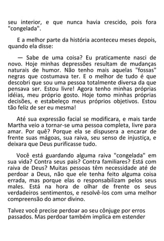 seu interior, e que nunca havia crescido, pois fora
"congelada".
E a melhor parte da história aconteceu meses depois,
quando ela disse:
— Sabe de uma coisa? Eu praticamente nasci de
novo. Hoje minhas depressões resultam de mudanças
naturais de humor. Não tenho mais aquelas "fossas"
negras que costumava ter. E o melhor de tudo é que
descobri que sou uma pessoa totalmente diversa da que
pensava ser. Estou livre! Agora tenho minhas próprias
idéias, meu próprio gosto. Hoje tomo minhas próprias
decisões, e estabeleço meus próprios objetivos. Estou
tão feliz de ser eu mesma!
Até sua expressão facial se modificara, e mais tarde
Martha veio a tornar-se uma pessoa completa, livre para
amar. Por quê? Porque ela se dispusera a encarar de
frente suas mágoas, sua raiva, seu senso de injustiça, e
deixara que Deus purificasse tudo.
Você está guardando alguma raiva "congelada" em
sua vida? Contra seus pais? Contra familiares? Está com
raiva de Deus? Muitas pessoas têm necessidade até de
perdoar a Deus, não que ele tenha feito alguma coisa
errada, mas porque elas o responsabilizam pelos seus
males. Está na hora de olhar de frente os seus
verdadeiros sentimentos, e resolvê-los com uma melhor
compreensão do amor divino.
Talvez você precise perdoar ao seu cônjuge por erros
passados. Mas perdoar também implica em estender
 