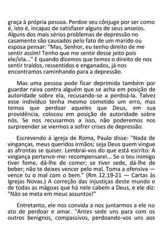 graça à própria pessoa. Perdoe seu cônjuge por ser como
é, isto é, incapaz de satisfazer alguns de seus anseios.
Alguns dos mais sérios problemas de depressão no
casamento são causados pelo fato de um marido ou
esposa pensar: "Mas, Senhor, eu tenho direito de me
sentir assim! Tenho que me sentir desse jeito pois
ele/ela..." E quando dizemos que temos o direito de nos
sentir traídos, ressentidos e enganados, já nos
encontramos caminhando para a depressão.
Mas uma pessoa pode ficar deprimida também por
guardar raiva contra alguém que se acha em posição de
autoridade sobre ela, recusando-se a perdoá-la. Talvez
esse indivíduo tenha mesmo cometido um erro, mas
temos que perdoar aqueles que Deus, em sua
providência, colocou em posição de autoridade sobre
nós. Se nos recusarmos a isso, não poderemos nos
surpreender se viermos a sofrer crises de depressão.
Escrevendo à igreja de Roma, Paulo disse: "Nada de
vinganças, meus queridos irmãos; seja Deus quem vingue
as afrontas se quiser. Lembrai-vos do que está escrito: A
vingança pertence-me: recompensarei... Se o teu inimigo
tiver fome, dá-lhe de comer; se tiver sede, dá-lhe de
beber; não te deixes vencer pelo mal. Toma a ofensiva —
vence tu o mal com o bem." (Rm 12.19-21 — Cartas às
Igrejas Novas.) A correção das injustiças deste mundo e
de todas as mágoas que há nele cabem a Deus, e ele diz:
"Não se meta em meus assuntos!"
Entretanto, ele nos convida a nos juntarmos a ele no
ato de perdoar e amar. "Antes sede uns para com os
outros benignos, compassivos, perdoando-vos uns aos
 