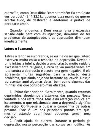 outros" e, como Deus diria: "como também Eu em Cristo
vos perdoei." (Ef 4.32.) Larguemos essa mania de querer
acertar tudo, de desforrar, e adotemos a prática de
perdoar e amar.
Quando rendemos a Deus nossa raiva e excessiva
sensibilidade para com as injustiças, deixamos de ter
problemas de autopiedade, e as depressões diminuem
imediatamente.
Lutero e Seamands
Talvez o leitor se surpreenda, se eu lhe disser que Lutero
escreveu muita coisa a respeito da depressão. Devido a
uma infância infeliz, devido a uma criação muito rígida e
excessivamente religiosa, Lutero se via muitas vezes em
luta contra a depressão e a auto-ima-gem negativa. E ele
apresenta muitas sugestões para a solução deste
problema, que ainda hoje são bastante aplicáveis. Desejo
apresentar aqui algumas delas, bem como algumas das
minhas, das que considero mais eficazes.
1. Evitar ficar sozinho. Geralmente, quando estamos
deprimidos, desejamos afastar-nos das pessoas. Nossa
vontade é nos retrairmos. Mas essa retração implica em
isolamento, o que relacionado com a depressão significa
alienação. Obrigue-se a buscar a companhia de outras
pessoas. Esse é um dos principais pontos em que,
mesmo estando deprimidos, podemos tomar uma
decisão.
2. Pedir ajuda de outrem. Durante o período de
depressão, nossa percepção das coisas se modifica. Às
 