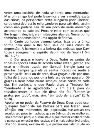 vezes uma coisinha de nada se torna uma montanha.
Mas um amigo leal pode levar-nos a ver a medida exata
das coisas, na perspectiva certa. Ninguém pode libertar-
se de uma depressão esforçando-se para sair dela, assim
como não poderia sair de um poço de areia movediça
arrancando os cabelos. Procure estar com pessoas que
lhe tragam alegrias, e em situações alegres. Nesse ponto
também podemos fazer uma opção definitiva.
3. Cante ou toque alguma coisa. Essa era a única
forma pela qual o Rei Saul saía de suas crises de
depressão. A harmonia e a beleza das músicas que Davi
tocava soerguiam o espírito deprimido de Saul (1 Sm
16.14-23).
4. Dar graças e louvar a Deus. Todos os santos de
todas as épocas estão de acordo sobre esta sugestão. Foi
esse o método usado por Samuel Brengle para se
libertar. Sempre que ele se sentia incapaz de sentir a
presença de Deus ou de orar, dava graças a ele por uma
folha de árvore, ou por uma bela asa de um pássaro. Dê
graças a Deus pelas coisas simples, pelas coisas de cada
dia. Em essência, o que Paulo disse a Timóteo foi:
"Lembra-te e sê agradecido." (2 Tm 1.) E para os
tessalonicenses, o que ele disse não foi: "Sintam-se
gratos por tudo", mas, sim, "Em tudo dai graças" (1 Ts
5.18).
Apoiar-se no poder da Palavra de Deus. Deus pode usar
qualquer trecho de sua Palavra para nos trazer uma
bênção em momentos de depressão, mas através dos
séculos seu povo tem achado que os Salmos são os melhores.
Isso acontece porque o salmista é o que melhor conhece toda
a gama das emoções depressivas e é o mais vulnerável a elas.
Dos 150 salmos, existem 48 que podem nos falar muito ao
 