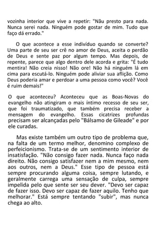 vozinha interior que vive a repetir: "Nãu presto para nada.
Nunca serei nada. Ninguém pode gostar de mim. Tudo que
faço dá errado."
O que acontece a esse indivíduo quando se converte?
Uma parte de seu ser crê no amor de Deus, aceita o perdão
de Deus e sente paz por algum tempo. Mas depois, de
repente, parece que algo dentro dele acorda e grita: "É tudo
mentira! Não creia nisso! Não ore! Não há ninguém lá em
cima para escutá-lo. Ninguém pode aliviar sua aflição. Como
Deus poderia amar e perdoar a uma pessoa como você? Você
é ruim demais!"
O que aconteceu? Aconteceu que as Boas-Novas do
evangelho não atingiram o mais íntimo recesso de seu ser,
que foi traumatizado, que também precisa receber a
mensagem do evangelho. Essas cicatrizes profundas
precisam ser alcançadas pelo "Bálsamo de Gileade" e por
ele curadas.
Mas existe também um outro tipo de problema que,
na falta de um termo melhor, denomino complexo de
perfeicionismo. Trata-se de um sentimento interior de
insatisfação. "Não consigo fazer nada. Nunca faço nada
direito. Não consigo satisfazer nem a mim mesmo, nem
aos outros, nem a Deus." Esse tipo de pessoa está
sempre procurando alguma coisa, sempre lutando, e
geralmente carrega uma sensação de culpa, sempre
impelida pelo que sente ser seu dever. "Devo ser capaz
de fazer isso. Devo ser capaz de fazer aquilo. Tenho que
melhorar." Está sempre tentando "subir", mas nunca
chega ao alto.
 