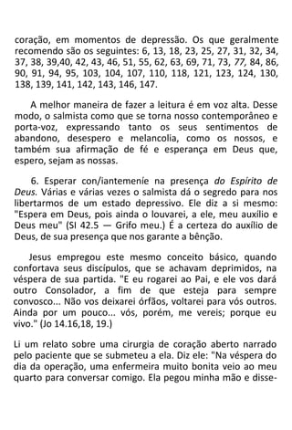coração, em momentos de depressão. Os que geralmente
recomendo são os seguintes: 6, 13, 18, 23, 25, 27, 31, 32, 34,
37, 38, 39,40, 42, 43, 46, 51, 55, 62, 63, 69, 71, 73, 77, 84, 86,
90, 91, 94, 95, 103, 104, 107, 110, 118, 121, 123, 124, 130,
138, 139, 141, 142, 143, 146, 147.
A melhor maneira de fazer a leitura é em voz alta. Desse
modo, o salmista como que se torna nosso contemporâneo e
porta-voz, expressando tanto os seus sentimentos de
abandono, desespero e melancolia, como os nossos, e
também sua afirmação de fé e esperança em Deus que,
espero, sejam as nossas.
6. Esperar con/iantemeníe na presença do Espírito de
Deus. Várias e várias vezes o salmista dá o segredo para nos
libertarmos de um estado depressivo. Ele diz a si mesmo:
"Espera em Deus, pois ainda o louvarei, a ele, meu auxílio e
Deus meu" (SI 42.5 — Grifo meu.) É a certeza do auxílio de
Deus, de sua presença que nos garante a bênção.
Jesus empregou este mesmo conceito básico, quando
confortava seus discípulos, que se achavam deprimidos, na
véspera de sua partida. "E eu rogarei ao Pai, e ele vos dará
outro Consolador, a fim de que esteja para sempre
convosco... Não vos deixarei órfãos, voltarei para vós outros.
Ainda por um pouco... vós, porém, me vereis; porque eu
vivo." (Jo 14.16,18, 19.)
Li um relato sobre uma cirurgia de coração aberto narrado
pelo paciente que se submeteu a ela. Diz ele: "Na véspera do
dia da operação, uma enfermeira muito bonita veio ao meu
quarto para conversar comigo. Ela pegou minha mão e disse-
 