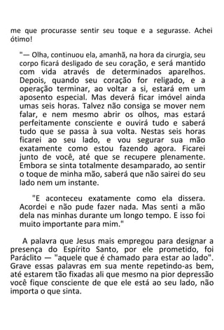 me que procurasse sentir seu toque e a segurasse. Achei
ótimo!
"— Olha, continuou ela, amanhã, na hora da cirurgia, seu
corpo ficará desligado de seu coração, e será mantido
com vida através de determinados aparelhos.
Depois, quando seu coração for religado, e a
operação terminar, ao voltar a si, estará em um
aposento especial. Mas deverá ficar imóvel ainda
umas seis horas. Talvez não consiga se mover nem
falar, e nem mesmo abrir os olhos, mas estará
perfeitamente consciente e ouvirá tudo e saberá
tudo que se passa à sua volta. Nestas seis horas
ficarei ao seu lado, e vou segurar sua mão
exatamente como estou fazendo agora. Ficarei
junto de você, até que se recupere plenamente.
Embora se sinta totalmente desamparado, ao sentir
o toque de minha mão, saberá que não sairei do seu
lado nem um instante.
"E aconteceu exatamente como ela dissera.
Acordei e não pude fazer nada. Mas senti a mão
dela nas minhas durante um longo tempo. E isso foi
muito importante para mim."
A palavra que Jesus mais empregou para designar a
presença do Espírito Santo, por ele prometido, foi
Paráclito — "aquele que é chamado para estar ao lado".
Grave essas palavras em sua mente repetindo-as bem,
até estarem tão fixadas ali que mesmo na pior depressão
você fique consciente de que ele está ao seu lado, não
importa o que sinta.
 