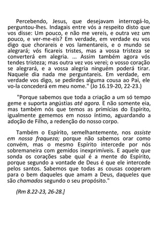 Percebendo, Jesus, que desejavam interrogá-lo,
perguntou-lhes. Indagais entre vós a respeito disto que
vos disse: Um pouco, e não me vereis, e outra vez um
pouco, e ver-me-eis? Em verdade, em verdade eu vos
digo que chorareis e vos lamentareis, e o mundo se
alegrará; vós ficareis tristes, mas a vossa tristeza se
converterá em alegria. ... Assim também agora vós
tendes tristeza; mas outra vez vos verei; o vosso coração
se alegrará, e a vossa alegria ninguém poderá tirar.
Naquele dia nada me perguntareis. Em verdade, em
verdade vos digo, se pedirdes alguma cousa ao Pai, ele
vo-la concederá em meu nome." (Jo 16.19-20, 22-23.)
"Porque sabemos que toda a criação a um só tempo
geme e suporta angústias até agora. E não somente eia,
mas também nós que temos as primícias do Espírito,
igualmente gememos em nosso íntimo, aguardando a
adoção de Filho, a redenção do nosso corpo.
Também o Espírito, semelhantemente, nos assiste
em nossa fraqueza; porque não sabemos orar como
convém, mas o mesmo Espírito intercede por nós
sobremaneira com gemidos inexprimíveis. E aquele que
sonda os corações sabe qual é a mente do Espírito,
porque segundo a vontade de Deus é que ele intercede
pelos santos. Sabemos que todas as cousas cooperam
para o bem daqueles que amam a Deus, daqueles que
são chamados segundo o seu propósito."
(Rm 8.22-23, 26-28.]
 