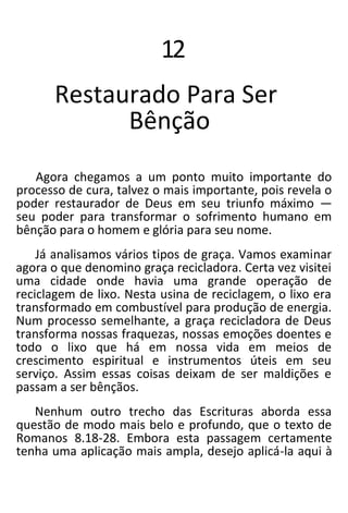 12
Restaurado Para Ser
Bênção
Agora chegamos a um ponto muito importante do
processo de cura, talvez o mais importante, pois revela o
poder restaurador de Deus em seu triunfo máximo —
seu poder para transformar o sofrimento humano em
bênção para o homem e glória para seu nome.
Já analisamos vários tipos de graça. Vamos examinar
agora o que denomino graça recicladora. Certa vez visitei
uma cidade onde havia uma grande operação de
reciclagem de lixo. Nesta usina de reciclagem, o lixo era
transformado em combustível para produção de energia.
Num processo semelhante, a graça recicladora de Deus
transforma nossas fraquezas, nossas emoções doentes e
todo o lixo que há em nossa vida em meios de
crescimento espiritual e instrumentos úteis em seu
serviço. Assim essas coisas deixam de ser maldições e
passam a ser bênçãos.
Nenhum outro trecho das Escrituras aborda essa
questão de modo mais belo e profundo, que o texto de
Romanos 8.18-28. Embora esta passagem certamente
tenha uma aplicação mais ampla, desejo aplicá-la aqui à
 