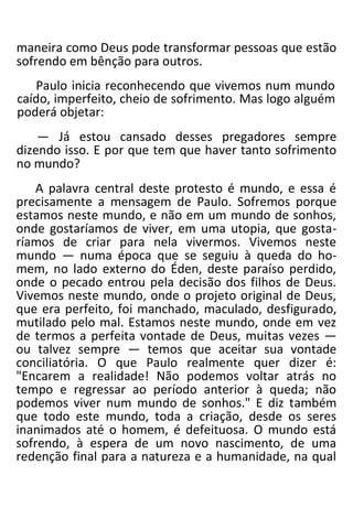 maneira como Deus pode transformar pessoas que estão
sofrendo em bênção para outros.
Paulo inicia reconhecendo que vivemos num mundo
caído, imperfeito, cheio de sofrimento. Mas logo alguém
poderá objetar:
— Já estou cansado desses pregadores sempre
dizendo isso. E por que tem que haver tanto sofrimento
no mundo?
A palavra central deste protesto é mundo, e essa é
precisamente a mensagem de Paulo. Sofremos porque
estamos neste mundo, e não em um mundo de sonhos,
onde gostaríamos de viver, em uma utopia, que gosta-
ríamos de criar para nela vivermos. Vivemos neste
mundo — numa época que se seguiu à queda do ho-
mem, no lado externo do Éden, deste paraíso perdido,
onde o pecado entrou pela decisão dos filhos de Deus.
Vivemos neste mundo, onde o projeto original de Deus,
que era perfeito, foi manchado, maculado, desfigurado,
mutilado pelo mal. Estamos neste mundo, onde em vez
de termos a perfeita vontade de Deus, muitas vezes —
ou talvez sempre — temos que aceitar sua vontade
conciliatória. O que Paulo realmente quer dizer é:
"Encarem a realidade! Não podemos voltar atrás no
tempo e regressar ao período anterior à queda; não
podemos viver num mundo de sonhos." E diz também
que todo este mundo, toda a criação, desde os seres
inanimados até o homem, é defeituosa. O mundo está
sofrendo, à espera de um novo nascimento, de uma
redenção final para a natureza e a humanidade, na qual
 