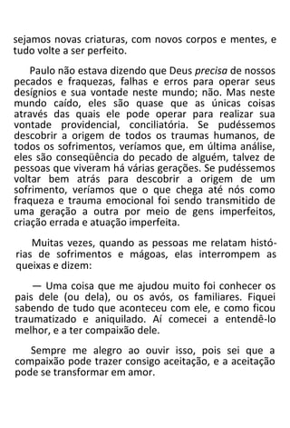 sejamos novas criaturas, com novos corpos e mentes, e
tudo volte a ser perfeito.
Paulo não estava dizendo que Deus precisa de nossos
pecados e fraquezas, falhas e erros para operar seus
desígnios e sua vontade neste mundo; não. Mas neste
mundo caído, eles são quase que as únicas coisas
através das quais ele pode operar para realizar sua
vontade providencial, conciliatória. Se pudéssemos
descobrir a origem de todos os traumas humanos, de
todos os sofrimentos, veríamos que, em última análise,
eles são conseqüência do pecado de alguém, talvez de
pessoas que viveram há várias gerações. Se pudéssemos
voltar bem atrás para descobrir a origem de um
sofrimento, veríamos que o que chega até nós como
fraqueza e trauma emocional foi sendo transmitido de
uma geração a outra por meio de gens imperfeitos,
criação errada e atuação imperfeita.
Muitas vezes, quando as pessoas me relatam histó-
rias de sofrimentos e mágoas, elas interrompem as
queixas e dizem:
— Uma coisa que me ajudou muito foi conhecer os
pais dele (ou dela), ou os avós, os familiares. Fiquei
sabendo de tudo que aconteceu com ele, e como ficou
traumatizado e aniquilado. Aí comecei a entendê-lo
melhor, e a ter compaixão dele.
Sempre me alegro ao ouvir isso, pois sei que a
compaixão pode trazer consigo aceitação, e a aceitação
pode se transformar em amor.
 