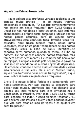 Aquele que Está ao Nosso Lado
Paulo aplicou essa profunda verdade teológica a um
aspecto muito prático — o de nossos traumas
emocionais e recalques. "O Espírito semelhantemente
nos assiste em nossa fraqueza." (Rm 8.26.) Graças a
Deus! Ele não nos deixa a lutar sozinhos. Não estamos
abandonados à própria sorte, forçados a utilizar apenas
nossos parcos recursos, para de alguma forma
atravessarmos essa confusão toda, levando vidas fra-
cassadas. Não! Nosso Médico ferido, nosso Sumo
Sacerdote, Jesus Cristo pode "compadecer-se das nossas
fraquezas". Jesus, o Filho de Deus, identificou-se
conosco, seres humanos, quando se tornou o Filho do
homem. Ele não apenas conhece nossas fraquezas, mas
também nossos sentimentos. Ele compreende bem a dor
da rejeição, a aflição causada pela separação, o pavor da
solidão e do abandono, as nuvens negras da depressão.
Ele entende, conhece e sente essas enfermidades, essas
adversidades e fraquezas. Ele é nosso Médico ferido,
aquele que foi "ferido pelas nossas transgressões", e que
levou sobre si nossas iniqüida-des e fraquezas.
Cristo é o nosso Médico ferido; ele compreende bem
nosso sofrimento. Por isso, quando se preparava para
deixar este mundo, prometeu que não deixaria seus
amigos sós, mas voltaria para eles enviando-lhes o
Consolador, o Paráclito. (Ver João 14.16-18.) O termo
para significa "ao lado", e kaleo significa "chamar". "Eu
vos enviarei uma Pessoa a quem vocês poderão invocar,
que virá para estar ao lado de vocês e os ajudará em
suas fraquezas."
 