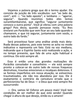 Vejamos a palavra grega que dá o termo ajudar. Ela
consiste da junção de três vocábulos: sun "ao lado de,
com"; anti — "no lado oposto"; e lambano — "agarrar,
segurar". Quando reunimos todos eles temos
sunantilambanotai, que significa "segurar juntamente
conosco a outra ponta". Você já vibrou com uma palavra
grega? Pois devia, quando pensasse nesta. "Eu lhes
enviarei um Paráclito que vem ficar ao seu lado quando o
chamarem, e que irá segurar, juntamente com vocês, o
outro lado do fardo."
Será proveitoso fazer uma análise ainda mais deta-
lhada dessas palavras, pois este termo se acha no modo
indicativo e representa um fato. Está na voz mediana,
indicando que o Espírito Santo está realizando a ação, e
no tempo presente, que fala de uma ação habitual e
contínua. Ele está sempre ali.
Essa é então uma das grandes realizações do
Paráclito consolador e conselheiro — ele está sempre
pronto a colocar-se do outro lado de nossas fraquezas
destrutivas, traumas emocionais e recalques dolorosos. E
se formos imperfeitos em nossa atuação, se estivermos
traumatizados, ele não nos abandona por isso. Ele é
exatamente o contrário da caricatura errada que o
perfeicionista faz de Deus — o Deus que está sempre lhe
sussurrando:
— Ora, vamos lá! Esforce um pouco mais! Você tem
condições de ser melhor do que está sendo! Quando
chegar à altura do que desejo, então eu o amarei!
 