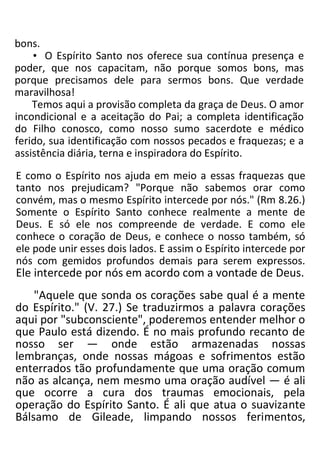 bons.
• O Espírito Santo nos oferece sua contínua presença e
poder, que nos capacitam, não porque somos bons, mas
porque precisamos dele para sermos bons. Que verdade
maravilhosa!
Temos aqui a provisão completa da graça de Deus. O amor
incondicional e a aceitação do Pai; a completa identificação
do Filho conosco, como nosso sumo sacerdote e médico
ferido, sua identificação com nossos pecados e fraquezas; e a
assistência diária, terna e inspiradora do Espírito.
E como o Espírito nos ajuda em meio a essas fraquezas que
tanto nos prejudicam? "Porque não sabemos orar como
convém, mas o mesmo Espírito intercede por nós." (Rm 8.26.)
Somente o Espírito Santo conhece realmente a mente de
Deus. E só ele nos compreende de verdade. E como ele
conhece o coração de Deus, e conhece o nosso também, só
ele pode unir esses dois lados. E assim o Espírito intercede por
nós com gemidos profundos demais para serem expressos.
Ele intercede por nós em acordo com a vontade de Deus.
"Aquele que sonda os corações sabe qual é a mente
do Espírito." (V. 27.) Se traduzirmos a palavra corações
aqui por "subconsciente", poderemos entender melhor o
que Paulo está dizendo. É no mais profundo recanto de
nosso ser — onde estão armazenadas nossas
lembranças, onde nossas mágoas e sofrimentos estão
enterrados tão profundamente que uma oração comum
não as alcança, nem mesmo uma oração audível — é ali
que ocorre a cura dos traumas emocionais, pela
operação do Espírito Santo. É ali que atua o suavizante
Bálsamo de Gileade, limpando nossos ferimentos,
 