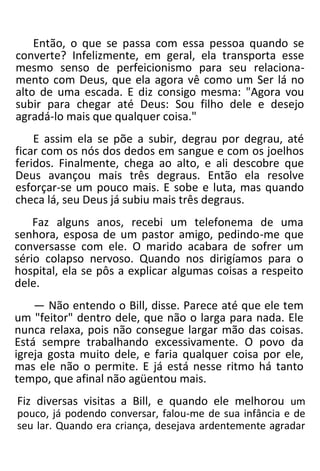Então, o que se passa com essa pessoa quando se
converte? Infelizmente, em geral, ela transporta esse
mesmo senso de perfeicionismo para seu relaciona-
mento com Deus, que ela agora vê como um Ser lá no
alto de uma escada. E diz consigo mesma: "Agora vou
subir para chegar até Deus: Sou filho dele e desejo
agradá-lo mais que qualquer coisa."
E assim ela se põe a subir, degrau por degrau, até
ficar com os nós dos dedos em sangue e com os joelhos
feridos. Finalmente, chega ao alto, e ali descobre que
Deus avançou mais três degraus. Então ela resolve
esforçar-se um pouco mais. E sobe e luta, mas quando
checa lá, seu Deus já subiu mais três degraus.
Faz alguns anos, recebi um telefonema de uma
senhora, esposa de um pastor amigo, pedindo-me que
conversasse com ele. O marido acabara de sofrer um
sério colapso nervoso. Quando nos dirigíamos para o
hospital, ela se pôs a explicar algumas coisas a respeito
dele.
— Não entendo o Bill, disse. Parece até que ele tem
um "feitor" dentro dele, que não o larga para nada. Ele
nunca relaxa, pois não consegue largar mão das coisas.
Está sempre trabalhando excessivamente. O povo da
igreja gosta muito dele, e faria qualquer coisa por ele,
mas ele não o permite. E já está nesse ritmo há tanto
tempo, que afinal não agüentou mais.
Fiz diversas visitas a Bill, e quando ele melhorou um
pouco, já podendo conversar, falou-me de sua infância e de
seu lar. Quando era criança, desejava ardentemente agradar
 