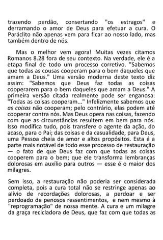 trazendo perdão, consertando "os estragos" e
derramando o amor de Deus para efetuar a cura. O
Paráclito não apenas vem para ficar ao nosso lado, mas
também dentro de nós.
Mas o melhor vem agora! Muitas vezes citamos
Romanos 8.28 fora de seu contexto. Na verdade, ele é a
etapa final de todo um processo corretivo. "Sabemos
que todas as cousas cooperam para o bem daqueles que
amam a Deus." Uma versão moderna deste texto diz
assim: "Sabemos que Deus faz todas as coisas
cooperarem para o bem daqueles que amam a Deus." A
primeira versão citada realmente pode ser enganosa:
"Todas as coisas cooperam..." Infelizmente sabemos que
as coisas não cooperam; pelo contrário, elas podem até
cooperar contra nós. Mas Deus opera nas coisas, fazendo
com que as circunstâncias resultem em bem para nós.
Isso modifica tudo, pois transfere o agente da ação, do
acaso, para o Pai; das coisas e da casualidade, para Deus,
uma Pessoa cheia de amor e altos propósitos. Esta é a
parte mais notável de todo esse processo de restauração
— o fato de que Deus faz com que todas as coisas
cooperem para o bem; que ele transforma lembranças
dolorosas em auxílio para outros — esse é o maior dos
milagres.
Sem isso, a restauração não poderia ser considerada
completa, pois a cura total não se restringe apenas ao
alívio de recordações dolorosas, a perdoar e ser
perdoado de penosos ressentimentos, e nem mesmo à
"reprogramação" de nossa mente. A cura e um milagre
da graça recicladora de Deus, que faz com que todas as
 
