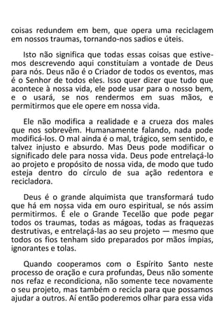 coisas redundem em bem, que opera uma reciclagem
em nossos traumas, tornando-nos sadios e úteis.
Isto não significa que todas essas coisas que estive-
mos descrevendo aqui constituíam a vontade de Deus
para nós. Deus não é o Criador de todos os eventos, mas
é o Senhor de todos eles. Isso quer dizer que tudo que
acontece à nossa vida, ele pode usar para o nosso bem,
e o usará, se nos rendermos em suas mãos, e
permitirmos que ele opere em nossa vida.
Ele não modifica a realidade e a crueza dos males
que nos sobrevêm. Humanamente falando, nada pode
modificá-los. O mal ainda é o mal, trágico, sem sentido, e
talvez injusto e absurdo. Mas Deus pode modificar o
significado dele para nossa vida. Deus pode entrelaçá-lo
ao projeto e propósito de nossa vida, de modo que tudo
esteja dentro do círculo de sua ação redentora e
recicladora.
Deus é o grande alquimista que transformará tudo
que há em nossa vida em ouro espiritual, se nós assim
permitirmos. É ele o Grande Tecelão que pode pegar
todos os traumas, todas as mágoas, todas as fraquezas
destrutivas, e entrelaçá-las ao seu projeto — mesmo que
todos os fios tenham sido preparados por mãos ímpias,
ignorantes e tolas.
Quando cooperamos com o Espírito Santo neste
processo de oração e cura profundas, Deus não somente
nos refaz e recondiciona, não somente tece novamente
o seu projeto, mas também o recicla para que possamos
ajudar a outros. Aí então poderemos olhar para essa vida
 