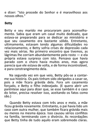 e dizer: "Isto procede do Senhor e é maravilhoso aos
nossos olhos."
Betty
Betty e seu marido me procuraram para aconselha-
mento. Sabia que eram um casal muito dedicado, que
estava-se preparando para se dedicar ao ministério e
que seu casamento era bastante sólido. Entretanto,
ultimamente, estavam tendo algumas dificuldades no
relacionamento, e Betty sofria crises de depressão cada
vez mais sérias. No primeiro encontro que tivemos, as
lágrimas lhe corriam abundantemente pelo rosto — e ela
própria estava surpresa com isto. Pensava que havia
parado com o choro havia muitos anos, mas agora
parecia que ele estava de volta, e de forma incontrolável,
e para constrangimento dela.
Na segunda vez em que veio, Betty pôs-se a contar-
me sua história. Os pais tinham sido obrigados a casar-se,
pois a mãe ficara grávida dela. Fora um casamento
forçado, e Betty o filho indesejado. (E quero abrir um
parêntese aqui para dizer que, se esse também é o caso
do leitor, precisa resolver isso, aceitando os fatos como
são.)
Quando Betty estava com três anos e meio, a mãe
ficou grávida novamente. Entretanto, o pai havia tido um
caso com outra mulher, que também ficara grávida mais
ou menos na mesma época. Isso causou sérios conflitos
na família, terminando com o divórcio. As recordações
que Betty tinha de tudo aquilo eram sobremodo claras.
 