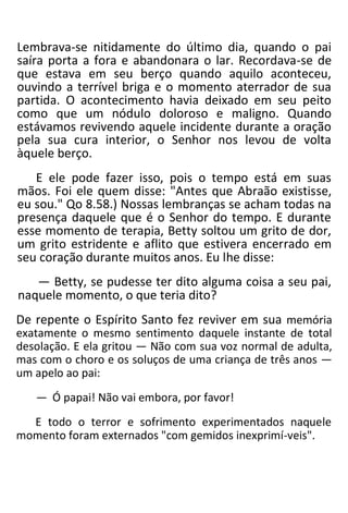 Lembrava-se nitidamente do último dia, quando o pai
saíra porta a fora e abandonara o lar. Recordava-se de
que estava em seu berço quando aquilo aconteceu,
ouvindo a terrível briga e o momento aterrador de sua
partida. O acontecimento havia deixado em seu peito
como que um nódulo doloroso e maligno. Quando
estávamos revivendo aquele incidente durante a oração
pela sua cura interior, o Senhor nos levou de volta
àquele berço.
E ele pode fazer isso, pois o tempo está em suas
mãos. Foi ele quem disse: "Antes que Abraão existisse,
eu sou." Qo 8.58.) Nossas lembranças se acham todas na
presença daquele que é o Senhor do tempo. E durante
esse momento de terapia, Betty soltou um grito de dor,
um grito estridente e aflito que estivera encerrado em
seu coração durante muitos anos. Eu lhe disse:
— Betty, se pudesse ter dito alguma coisa a seu pai,
naquele momento, o que teria dito?
De repente o Espírito Santo fez reviver em sua memória
exatamente o mesmo sentimento daquele instante de total
desolação. E ela gritou — Não com sua voz normal de adulta,
mas com o choro e os soluços de uma criança de três anos —
um apelo ao pai:
— Ó papai! Não vai embora, por favor!
E todo o terror e sofrimento experimentados naquele
momento foram externados "com gemidos inexprimí-veis".
 