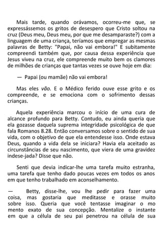 Mais tarde, quando orávamos, ocorreu-me que, se
expressássemos os gritos de desespero que Cristo soltou na
cruz (Deus meu, Deus meu, por que me desamparaste?) com a
linguagem de uma criança, teríamos que empregar as mesmas
palavras de Betty: "Papai, não vai embora!" E subitamente
compreendi também que, por causa dessa experiência que
Jesus viveu na cruz, ele compreende muito bem os clamores
de milhões de crianças que tantas vezes se ouve hoje em dia:
— Papai (ou mamãe) não vai embora!
Mas eles vão. E o Médico ferido ouve esse grito e os
compreende, e se emociona com o sofrimento dessas
crianças.
Aquela experiência marcou o início de uma cura de
alcance profundo para Betty. Contudo, eu ainda queria que
ela gozasse daquela suprema integridade psicológica de que
fala Romanos 8.28. Então conversamos sobre o sentido de sua
vida, com o objetivo de que ela entendesse isso. Onde estava
Deus, quando a vida dela se iniciara? Havia ela aceitado as
circunstâncias de seu nascimento, que viera de uma gravidez
indese-jada? Disse que não.
Senti que devia indicar-lhe uma tarefa muito estranha,
uma tarefa que tenho dado poucas vezes em todos os anos
em que tenho trabalhado em aconselhamento.
— Betty, disse-lhe, vou lhe pedir para fazer uma
coisa, mas gostaria que meditasse e orasse muito
sobre isso. Queria que você tentasse imaginar o mo
mento exato de sua concepção. Mentalize o instante
em que a célula de seu pai penetrou na célula de sua
 
