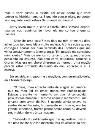 mãe e você passou a existir. Foi nesse ponto que você
entrou na história humana. E quando pensar nisso, pergunte-
se o seguinte: onde estava Deus nesse momento?
Betty levou muito a sério a tarefa. Uma semana depois,
quando nos reunimos de novo, ela me contou o que se
passara.
— Sabe de uma coisa? Nos dois ou três primeiros dias,
achei tudo isso uma idéia muito maluca. A única coisa que eu
conseguia pensar era num versículo das Escrituras que me
vinha constantemente à lembrança: "Em pecado me concebeu
minha mãe." Mais ou menos no terceiro dia, quando estava
pensando no assunto, não sem certa relutância, comecei a
chorar. Mas era um choro diferente do normal. Uma oração
parecia estar brotando do fundo do meu coração, e eu a
escrevi.
Em seguida, entregou-me a oração e, com permissão dela,
eu a transcrevo aqui.
"O Deus, meu coração salta de alegria ao lembrar
que tu, meu Pai de amor, nunca me abando-naste.
Estavas presente no momento em que fui concebida,
pela lascívia humana. E mesmo naquele momento tu me
olhaste com amor de Pai. E quando ainda estava no
ventre de minha mãe, tu pensaste em mim e, em tua
grande sabedoria, fizeste planos sobre como eu deveria
ser, moldan-do-me à tua imagem.
"Sabendo do sofrimento que me aguardava, deste-
me uma mente que me manteria fora do alcance da dor,
 