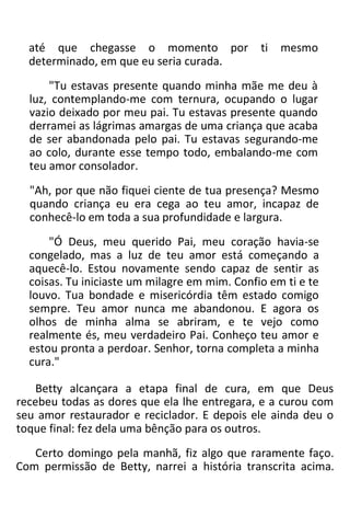até que chegasse o momento por ti mesmo
determinado, em que eu seria curada.
"Tu estavas presente quando minha mãe me deu à
luz, contemplando-me com ternura, ocupando o lugar
vazio deixado por meu pai. Tu estavas presente quando
derramei as lágrimas amargas de uma criança que acaba
de ser abandonada pelo pai. Tu estavas segurando-me
ao colo, durante esse tempo todo, embalando-me com
teu amor consolador.
"Ah, por que não fiquei ciente de tua presença? Mesmo
quando criança eu era cega ao teu amor, incapaz de
conhecê-lo em toda a sua profundidade e largura.
"Ó Deus, meu querido Pai, meu coração havia-se
congelado, mas a luz de teu amor está começando a
aquecê-lo. Estou novamente sendo capaz de sentir as
coisas. Tu iniciaste um milagre em mim. Confio em ti e te
louvo. Tua bondade e misericórdia têm estado comigo
sempre. Teu amor nunca me abandonou. E agora os
olhos de minha alma se abriram, e te vejo como
realmente és, meu verdadeiro Pai. Conheço teu amor e
estou pronta a perdoar. Senhor, torna completa a minha
cura."
Betty alcançara a etapa final de cura, em que Deus
recebeu todas as dores que ela lhe entregara, e a curou com
seu amor restaurador e reciclador. E depois ele ainda deu o
toque final: fez dela uma bênção para os outros.
Certo domingo pela manhã, fiz algo que raramente faço.
Com permissão de Betty, narrei a história transcrita acima.
 