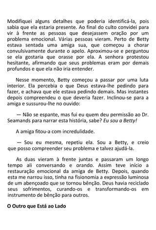 Modifiquei alguns detalhes que poderia identificá-la, pois
sabia que ela estaria presente. Ao final do culto convidei para
vir à frente as pessoas que desejassem oração por um
problema emocional. Várias pessoas vieram. Perto de Betty
estava sentada uma amiga sua, que começou a chorar
convulsivamente durante o apelo. Aproximou-se e perguntou
se ela gostaria que orasse por ela. A senhora protestou
hesitante, afirmando que seus problemas eram por demais
profundos e que ela não iria entender.
Nesse momento, Betty começou a passar por uma luta
interior. Ela percebia o que Deus estava-lhe pedindo para
fazer, e achava que ele estava pedindo demais. Mas instantes
depois compreendeu o que deveria fazer. Inclinou-se para a
amiga e sussurou-lhe no ouvido:
— Não se espante, mas fui eu quem deu permissão ao Dr.
Seamands para narrar esta história, sabe? Eu sou a Betty!
A amiga fitou-a com incredulidade.
— Sou eu mesma, repetiu ela. Sou a Betty, e creio
que posso compreender seu problema e talvez ajudá-la.
As duas vieram à frente juntas e passaram um longo
tempo ali conversando e orando. Assim teve início a
restauração emocional da amiga de Betty. Depois, quando
esta me narrou isso, tinha na fisionomia a expressão luminosa
de um abençoado que se tornou bênção. Deus havia reciclado
seus sofrimentos, curando-os e transformando-os em
instrumento de bênção para outros.
O Outro que Está ao Lado
 